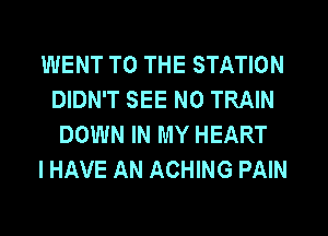 WENT TO THE STATION
DIDN'T SEE N0 TRAIN
DOWN IN MY HEART
I HAVE AN ACHING PAIN