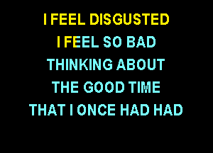 IFEEL DISGUSTED
I FEEL SO BAD
THINKING ABOUT
THE GOOD TIME
THAT I ONCE HAD HAD