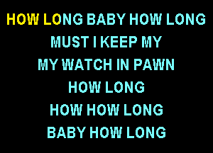 HOW LONG BABY HOW LONG
MUST I KEEP MY
MY WATCH IN FAWN

HOW LONG
HOW HOW LONG
BABY HOW LONG