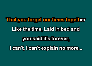 That you forget our times together
Like the time, Laid in bed and
you said it's forever,

I can't, I can't explain no more...