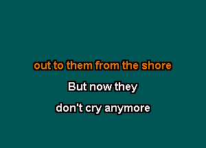 out to them from the shore

But now they

don't cry anymore