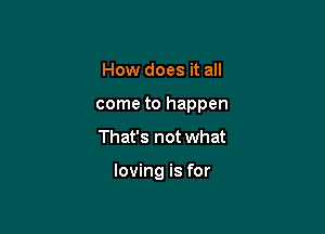 How does it all

come to happen

That's not what

loving is for