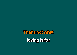 That's not what

loving is for