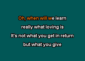 Oh, when will we learn

really what loving is

It's not what you get in return

but what you give