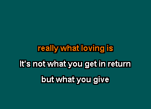 really what loving is

It's not what you get in return

but what you give