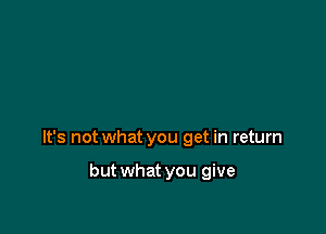 It's not what you get in return

but what you give