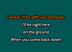 I swear I'll be with you someday
I'll be right here

on the ground

When you come back down