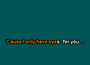 'Cause I only have eyes.. for you....