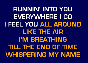 RUNNIN' INTO YOU
EVERYWHERE I GO
I FEEL YOU ALL AROUND
LIKE THE AIR
I'M BREATHING
TILL THE END OF TIME
VVHISPERING MY NAME