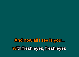 And now all I see is you...

with fresh eyes, fresh eyes