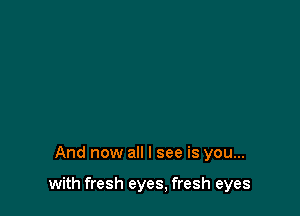 And now all I see is you...

with fresh eyes, fresh eyes