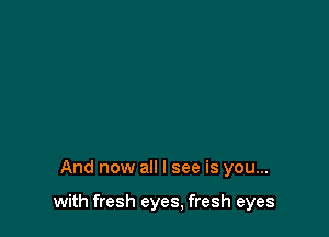 And now all I see is you...

with fresh eyes, fresh eyes