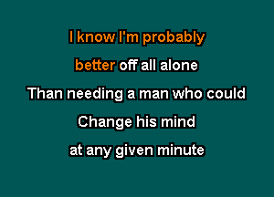 I know I'm probably

better off all alone
Than needing a man who could
Change his mind

at any given minute