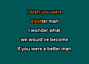 Iwish you were
a better man
lwonderwhat

we would've become

lfyou were a better man