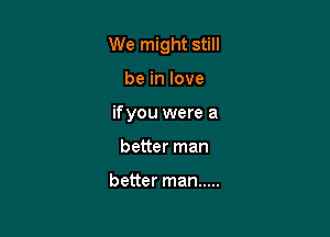 We might still

be in love
ifyou were a
better man

better man .....