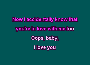 Now I accidentally know that

you're in love with me too
Oops, baby,

I love you