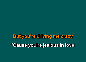 Butyou're driving me crazy

'Cause you'rejealous in love