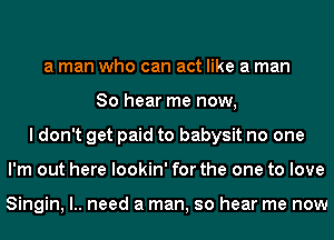 a man who can act like a man
So hear me now,
I don't get paid to babysit no one
I'm out here lookin' for the one to love

Singin, l.. need a man, so hear me now