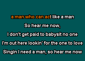 a man who can act like a man
So hear me now,
I don't get paid to babysit no one
I'm out here lookin' for the one to love

Singin I need a man, so hear me now