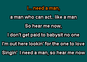 I... need a man,
a man who can act. like a man
So hear me now,
I don't get paid to babysit no one
I'm out here lookin' for the one to love

Singin' I need a man, so hear me now