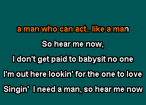 a man who can act. like a man
So hear me now,
I don't get paid to babysit no one
I'm out here lookin' for the one to love

Singin' I need a man, so hear me now