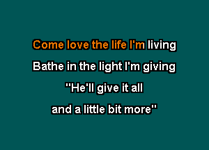 Come love the life I'm living

Bathe in the light I'm giving

He'll give it all

and a little bit more