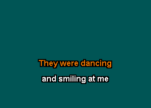 They were dancing

and smiling at me