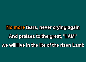 No more tears, never crying again

And praises to the great, I AM

we will live in the lite ofthe risen Lamb