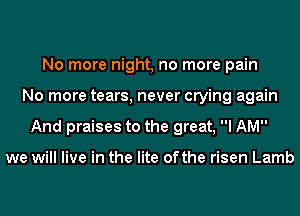 No more night, no more pain
No more tears, never crying again
And praises to the great, I AM

we will live in the lite ofthe risen Lamb