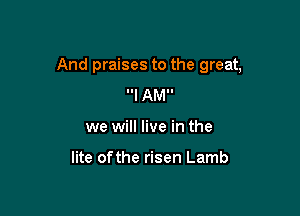 And praises to the great,

Ill AMI.
we will live in the

lite ofthe risen Lamb