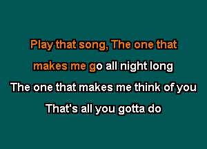 Play that song, The one that

makes me go all night long

The one that makes me think ofyou

That's all you gotta do