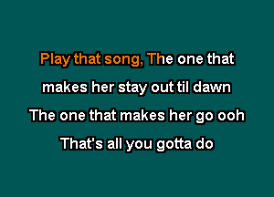 Play that song, The one that

makes her stay out til dawn

The one that makes her go ooh

That's all you gotta do