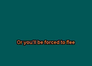 0r you'll be forced to flee
