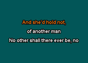 And she'd hold not,

of another man

No other shall there ever be, no