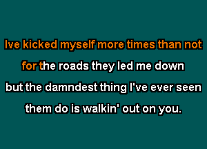 Ive kicked myself more times than not
for the roads they led me down
but the damndest thing I've ever seen

them do is walkin' out on you.