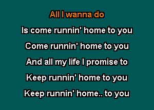 All I wanna do
Is come runnin' home to you
Come runnin' home to you
And all my life I promise to

Keep runnin' home to you

Keep runnin' home.. to you