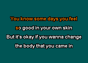 You know some days you feel

so good in your own skin

But it's okay ifyou wanna change

the body that you came in
