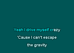 Yeah I drive myself crazy

'Cause I can't escape

the gravity