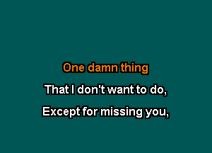 One damn thing

That I don't want to do,

Except for missing you,