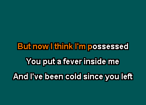 But now I think I'm possessed

You put a fever inside me

And I've been cold since you left