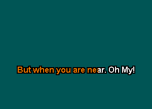 But when you are near. Oh My!