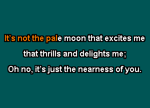 lt!s not the pale moon that excites me
that thrills and delights met

Oh no, it!sjust the nearness ofyou.