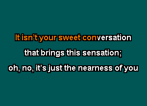 It isntt your sweet conversation
that brings this sensatiom

oh, no, it!s just the nearness of you