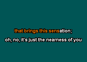 that brings this sensatiom

oh, no, it's just the nearness of you