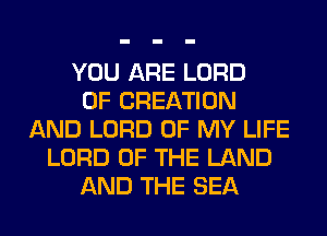 YOU ARE LORD
OF CREATION
AND LORD OF MY LIFE
LORD OF THE LAND
AND THE SEA