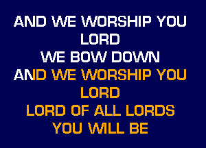 AND WE WORSHIP YOU
LORD
WE BOW DOWN
AND WE WORSHIP YOU
LORD
LORD OF ALL LORDS
YOU WILL BE