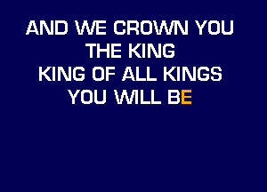 AND WE CROWN YOU
THE KING
KING OF ALL KINGS

YOU WILL BE