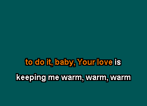 to do it, baby, Your love is

keeping me warm, warm, warm