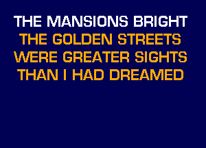 THE MANSIONS BRIGHT
THE GOLDEN STREETS
WERE GREATER SIGHTS
THAN I HAD DREAMED