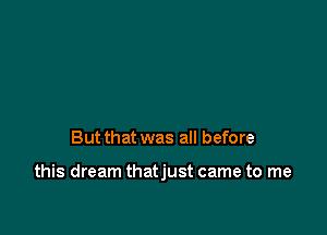 But that was all before

this dream thatjust came to me